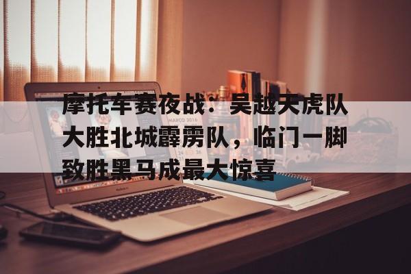 关于摩托车赛夜战：吴越天虎队大胜北城霹雳队，临门一脚致胜黑马成最大惊喜的信息