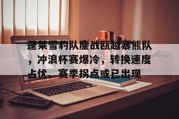 关于蓬莱雪豹队鏖战瓯越暴熊队，冲浪杯赛爆冷，转换速度占优。赛季拐点或已出现的信息